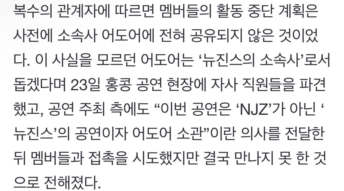 [정보/소식] 복수의 관계자에 따르면 멤버들의 활동 중단 계획은 사전에 소속사 어도어에 전혀 공유되지 않은 것이었다. 이 사실을 모르던 어도어는 '뉴진스의 소속사'로서 돕겠다며 23일 홍콩 공연 현장에 자사 직원들을 파견했고, 공연 주최 측에도 "이번 공연은 'NJZ'가 아닌 '뉴진스'의 공연이자 어도어 소관”이란 의사를 전달한 뒤 멤버들과 접촉을 시도했지 | 인스티즈